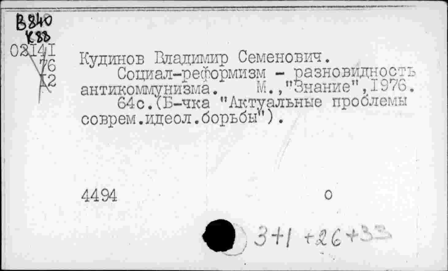 ﻿№0
ЮЪ оадт •
\76 ■
12
Кудинов Владимир Семенович.
Социал-реформизм - разновидность антикоммунизма. М., ’’Знание",1976.
64с.*Б-чка "Актуальные проблемы соврем, идеол. борьбы'*).
4494
о